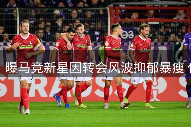 曝马竞新星因转会风波抑郁暴瘦 俱乐部隐瞒实情强推枪手交易